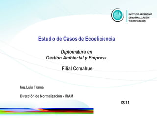Estudio de Casos de Ecoeficiencia   Diplomatura en  Gestión Ambiental y Empresa     Filial Comahue Ing. Luis Trama Dirección de Normalización - IRAM 2011 