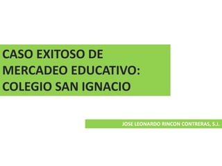 CASO EXITOSO DE
MERCADEO EDUCATIVO:
COLEGIO SAN IGNACIO
JOSE LEONARDO RINCON CONTRERAS, S.J.
 