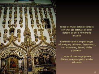 Todos los muros están decorados
  con unas 110 estatuas de color
   dorado, de ahí el nombre de
            la capilla.

 ...