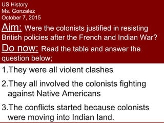 US History
Ms. Gonzalez
October 7, 2015
Aim: Were the colonists justified in resisting
British policies after the French and Indian War?
Do now: Read the table and answer the
question below;
1.What do all the conflicts have in
common? [Name 3 things they share]
1.They were all violent clashes
2.They all involved the colonists fighting
against Native Americans
3.The conflicts started because colonists
were moving into Indian land.
 