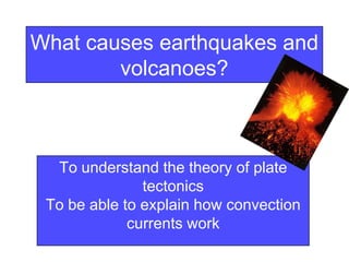 What causes earthquakes and
volcanoes?
To understand the theory of plate
tectonics
To be able to explain how convection
currents work
 