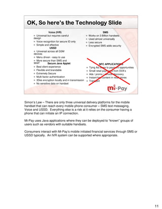here’
 OK, So here’s the Technology Slide
                    Voice (IVR)                                   SMS
        Universal but requires careful                Works on 3 Billion handsets
      design                                          Used almost universally
        Voice recognition for secure ID only          Less secure
        Simple and effective                          Encrypted SMS adds security
                     USSD
        Universal across all GSM
      devices
        Menu driven - easy to use
        More secure than SMS and
      WAP          Secure Java Applet                           NFC APPLICATIONS
        Best client experience                        Tying Ad views to payment opportunities
        Flexible and brandable                        Small retail payments from SVA’s
        Extremely Secure                              Ads / promo / service discovery
        Multi-factor authentication                   Instant free content in retail stores
        3Des encryption locally and in transmission   Transport
        No sensitive data on handset




Simon’s Law – There are only three universal delivery platforms for the mobile
handset that can reach every mobile phone consumer – SMS text messaging,
Voice and USSD. Everything else is a risk at it relies on the consumer having a
phone that can initiate an IP connection.

Mi-Pay uses Java applications where they can be deployed to “known” groups of
users such as vendors with suitable handsets.

Consumers interact with Mi-Pay’s mobile initiated financial services through SMS or
USSD typically. An IVR system can be supported where appropriate.




                                                                                                11
 