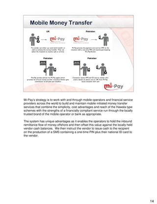 Mobile Money Transfer




Mi-Pay’s strategy is to work with and through mobile operators and financial service
providers across the world to build and maintain mobile initiated money transfer
services that combine the simplicity, cost advantages and reach of the Hawala type
schemes with the strengths of a financially compliant service run through the locally
trusted brand of the mobile operator or bank as appropriate.

The system has unique advantages as it enables the operators to hold the inbound
remittance flow of money offshore and then offset this value against the locally held
vendor cash balances. We then instruct the vendor to issue cash to the recipient
on the production of a SMS containing a one-time PIN plus their national ID card to
the vendor.




                                                                                        14
 