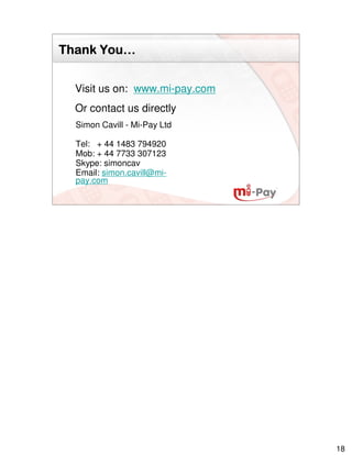 You…
Thank You…


  Visit us on: www.mi-pay.com
  Or contact us directly
  Simon Cavill - Mi-Pay Ltd

  Tel: + 44 1483 794920
  Mob: + 44 7733 307123
  Skype: simoncav
  Email: simon.cavill@mi-
  pay.com




                                18
 