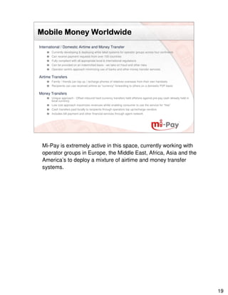 Mobile Money Worldwide
International / Domestic Airtime and Money Transfer
       Currently developing & deploying white label systems for operator groups across four continents
       Can receive payment requests from over 100 countries
       Fully compliant with all appropriate local & international regulations
       Can be provided on an indemnified basis - we take on fraud and other risks
       Operator centric approach minimizing use of banks and other money transfer services

Airtime Transfers
       Family / friends can top up / recharge phones of relatives overseas from their own handsets
       Recipients can use received airtime as “currency” forwarding to others on a domestic P2P basis

Money Transfers
       Unique approach - Offset inbound hard currency transfers held offshore against pre-pay cash already held in
       local currency
       Low cost approach maximizes revenues whilst enabling consumer to use the service for “free”
       Cash transfers paid locally to recipients through operators top up/recharge vendors
       Includes bill payment and other financial services through agent network




 Mi-Pay is extremely active in this space, currently working with
 operator groups in Europe, the Middle East, Africa, Asia and the
 America’s to deploy a mixture of airtime and money transfer
 systems.




                                                                                                                     19
 