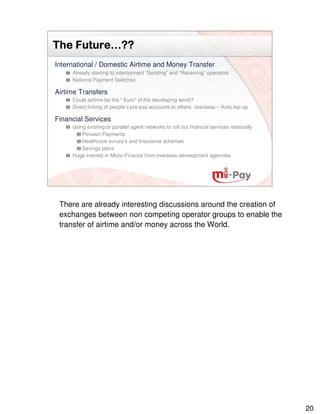 Future…
The Future…??
International / Domestic Airtime and Money Transfer
     Already starting to interconnect “Sending” and “Receiving” operators
     National Payment Switches

Airtime Transfers
     Could airtime be the ” Euro” of the developing world?
     Direct linking of people’s pre-pay accounts to others overseas – Auto top-up

Financial Services
     Using existing or parallel agent networks to roll out financial services nationally
         Pension Payments
         Healthcare survey’s and Insurance schemes
         Savings plans
     Huge interest in Micro-Finance from overseas development agencies




 There are already interesting discussions around the creation of
 exchanges between non competing operator groups to enable the
 transfer of airtime and/or money across the World.




                                                                                           20
 
