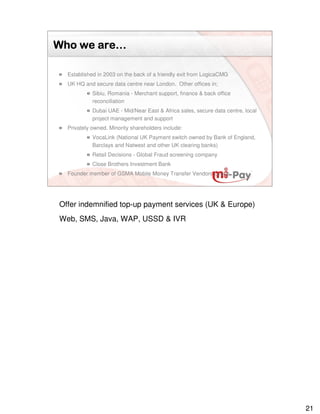 are…
Who we are…

  Established in 2003 on the back of a friendly exit from LogicaCMG
  UK HQ and secure data centre near London. Other offices in;
            Sibiu, Romania - Merchant support, finance & back office
            reconciliation
            Dubai UAE - Mid/Near East & Africa sales, secure data centre, local
            project management and support
  Privately owned. Minority shareholders include:
            VocaLink (National UK Payment switch owned by Bank of England,
            Barclays and Natwest and other UK clearing banks)
            Retail Decisions - Global Fraud screening company
            Close Brothers Investment Bank
  Founder member of GSMA Mobile Money Transfer Vendors Group




Offer indemnified top-up payment services (UK & Europe)
Web, SMS, Java, WAP, USSD & IVR




                                                                                  21
 