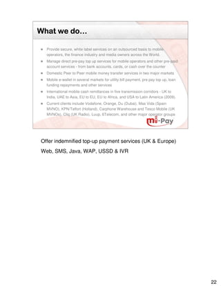 do…
What we do…

  Provide secure, white label services on an outsourced basis to mobile
  operators, the finance industry and media owners across the World.
  Manage direct pre-pay top up services for mobile operators and other pre-paid
  account services - from bank accounts, cards, or cash over the counter
  Domestic Peer to Peer mobile money transfer services in two major markets
  Mobile e-wallet in several markets for utility bill payment, pre pay top up, loan
  funding repayments and other services
  International mobile cash remittances in five transmission corridors - UK to
  India, UAE to Asia, EU to EU, EU to Africa, and USA to Latin America (2009).
  Current clients include Vodafone, Orange, Du (Dubai), Mas Vida (Spain
  MVNO), KPN/Telfort (Holland), Carphone Warehouse and Tesco Mobile (UK
  MVNOs), Cliq (UK Radio), Luup, 6Telecom, and other major operator groups




Offer indemnified top-up payment services (UK & Europe)
Web, SMS, Java, WAP, USSD & IVR




                                                                                      22
 