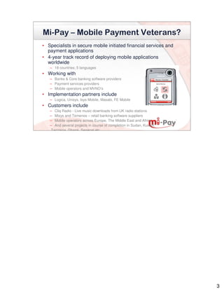 Mi-Pay – Mobile Payment Veterans?
• Specialists in secure mobile initiated financial services and
  payment applications
• 4-year track record of deploying mobile applications
  worldwide
   – 18 countries; 5 languages
• Working with
   – Banks & Core banking software providers
   – Payment services providers
   – Mobile operators and MVNO’s
• Implementation partners include
   – Logica, Unisys, Isys Mobile, Masabi, FE Mobile
• Customers include
   – Cliq Radio - Live music downloads from UK radio stations
   – Misys and Temenos – retail banking software suppliers
   – Mobile operators across Europe, The Middle East and Africa
   – And several projects in course of completion in Sudan, Kuwait,
    Tanzania, Ghana, Senegal etc.




                                                                      3
 