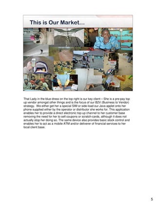 This is Our Market…




That Lady in the blue dress on the top right is our key client – She is a pre-pay top
up vendor amongst other things and is the focus of our B2V (Business to Vendor)
strategy. We either get her a special SIM or side-load our Java applet onto her
phone supplied either by the operator or distributor she works for. This application
enables her to provide a direct electronic top-up channel to her customer base
removing the need for her to sell coupons or scratch-cards, although it does not
actually stop her doing so. The same device also provides basic stock control and
enables her to act as a mobile ATM and/or deliverer of financial services to her
local client base.




                                                                                        5
 