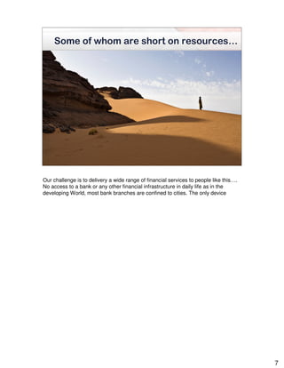 Some of whom are short on resources…


                are




Our challenge is to delivery a wide range of financial services to people like this….
No access to a bank or any other financial infrastructure in daily life as in the
developing World, most bank branches are confined to cities. The only device




                                                                                        7
 