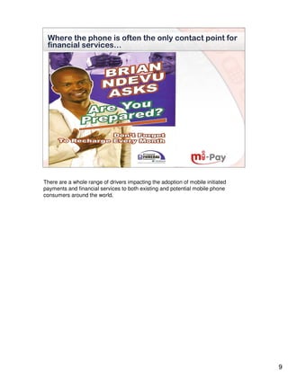 Where the phone is often the only contact point for
 financial services…




There are a whole range of drivers impacting the adoption of mobile initiated
payments and financial services to both existing and potential mobile phone
consumers around the world.




                                                                                9
 