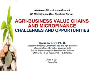 Mindanao Microfinance Council 4th Microfinance Best Practices Forum     AGRI-BUSINESS VALUE CHAINS  AND MICROFINANCE CHALLENGES AND OPPORTUNITIES Rolando T. Dy, Ph. D. Executive Director,  Center for Food and Agri Business ( Former Dean,  School of Management) Fellow,  Filipino Integritas Development Institute UNIVERSITY OF ASIA AND THE PACIFIC June 9, 2011 Cebu City 