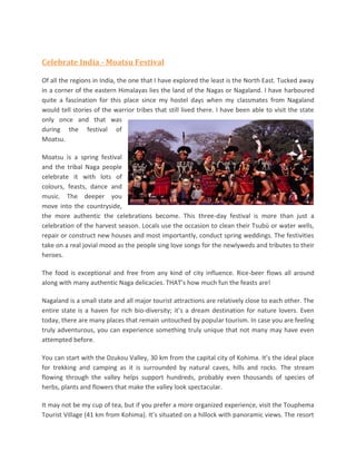 Celebrate India - Moatsu Festival

Of all the regions in India, the one that I have explored the least is the North East. Tucked away
in a corner of the eastern Himalayas lies the land of the Nagas or Nagaland. I have harboured
quite a fascination for this place since my hostel days when my classmates from Nagaland
would tell stories of the warrior tribes that still lived there. I have been able to visit the state
only once and that was
during the festival of
Moatsu.

Moatsu is a spring festival
and the tribal Naga people
celebrate it with lots of
colours, feasts, dance and
music. The deeper you
move into the countryside,
the more authentic the celebrations become. This three-day festival is more than just a
celebration of the harvest season. Locals use the occasion to clean their Tsubü or water wells,
repair or construct new houses and most importantly, conduct spring weddings. The festivities
take on a real jovial mood as the people sing love songs for the newlyweds and tributes to their
heroes.

The food is exceptional and free from any kind of city influence. Rice-beer flows all around
along with many authentic Naga delicacies. THAT’s how much fun the feasts are!

Nagaland is a small state and all major tourist attractions are relatively close to each other. The
entire state is a haven for rich bio-diversity; it’s a dream destination for nature lovers. Even
today, there are many places that remain untouched by popular tourism. In case you are feeling
truly adventurous, you can experience something truly unique that not many may have even
attempted before.

You can start with the Dzukou Valley, 30 km from the capital city of Kohima. It’s the ideal place
for trekking and camping as it is surrounded by natural caves, hills and rocks. The stream
flowing through the valley helps support hundreds, probably even thousands of species of
herbs, plants and flowers that make the valley look spectacular.

It may not be my cup of tea, but if you prefer a more organized experience, visit the Touphema
Tourist Village (41 km from Kohima). It’s situated on a hillock with panoramic views. The resort
 