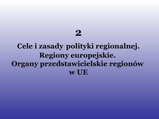 2 Cele i zasady   polityki regionalnej. Regiony europejskie.  Organy przedstawicielskie regionów  w UE 