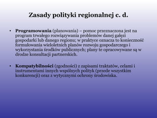Zasady polityki regionalnej c. d. Programowania  (planowania) – pomoc przeznaczona jest na program trwałego rozwiązywania problemów danej gałęzi gospodarki lub danego regionu; w praktyce oznacza to konieczność formułowania wieloletnich planów rozwoju gospodarczego i wykorzystania środków publicznych; plany te opracowywane są w drodze konsultacji partnerskich. Kompatybilności  (zgodności) z zapisami traktatów, celami i instrumentami innych wspólnych polityk (przede wszystkim konkurencji) oraz z wytycznymi ochrony środowiska. 