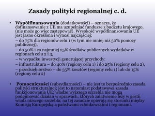 Zasady polityki regionalnej c. d. Współfinansowania  (dodatkowości) – oznacza, że dofinansowanie z UE ma uzupełniać fundusze z budżetu krajowego, (nie może go więc zastępować). Wysokość współfinansowania UE jest jasno określona i wynosi najczęściej: –  do 75% dla regionów celu 1 (w tym nie mniej niż 50% pomocy publicznej), –  do 50% i co najmniej 25% środków publicznych wydatków w regionach celu 2 i 3, –  w wypadku inwestycji generującej przychody: –  infrastruktura – do 40% (regiony celu 1) i do 25% (regiony celu 2), –  przedsiębiorstwo – do 35% kosztów (regiony celu 1) lub do 15% (regiony celu 2) Pomocniczośc i (subsydiarności) – nie jest to bezpośrednio zasada polityki strukturalnej; jest to natomiast podstawowa zasada funkcjonowania UE; władze wyższego szczebla nie mogą podejmować działań w sprawach, których załatwienie leży w gestii władz niższego szczebla; na tej zasadzie opierają się stosunki między Komisją Europejską a państwami członkowskimi i regionami. 