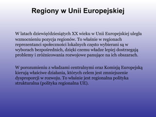 Regiony w Unii Europejskiej W latach dziewięćdziesiątych XX wieku w Unii Europejskiej uległa wzmocnieniu pozycja regionów. To właśnie w regionach reprezentanci społeczności lokalnych często wybierani są w wyborach bezpośrednich, dzięki czemu władze lepiej dostrzegają problemy i zróżnicowania rozwojowe panujące na ich obszarach.  W porozumieniu z władzami centralnymi oraz Komisją Europejską kierują właściwe działania, których celem jest zmniejszenie dysproporcji w rozwoju. To właśnie jest regionalna polityka strukturalna (polityka regionalna UE). 