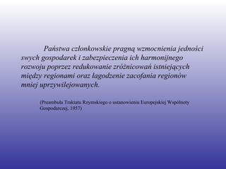 Państwa członkowskie pragną wzmocnienia jedności swych gospodarek i zabezpieczenia ich harmonijnego rozwoju poprzez redukowanie zróżnicowań istniejących między regionami oraz łagodzenie zacofania regionów mniej uprzywilejowanych. (Preambuła Traktatu Rzymskiego o ustanowieniu Europejskiej Wspólnoty Gospodarczej, 1957) 