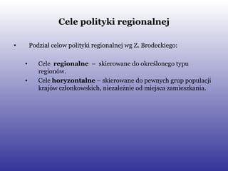 Cele polityki regionalnej Podział celow polityki regionalnej wg Z. Brodeckiego: Cele  regionalne  –  skierowane do określonego typu regionów. Cele  horyzontalne  – skierowane do pewnych grup populacji krajów członkowskich, niezależnie od miejsca zamieszkania.  