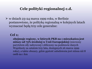 Cele polityki regionalnej c.d. w dniach 23-24 marca 1999 roku, w Berlinie postanowiono, że politykę regionalną w kolejnych latach wyznaczać będą trzy cele generalne: Cel 1;  obejmuje regiony, w których PKB na 1 mieszkańca jest niższy od 75% średniej w Unii Europejskiej  (mierzony parytetem siły nabywczej i obliczony na podstawie danych Wspólnoty za ostatnie trzy lata, dostępnych 26 marca 1999 roku), a także obszary, gdzie gęstość zaludnienia jest niższa niż 8 osób na 1 km  