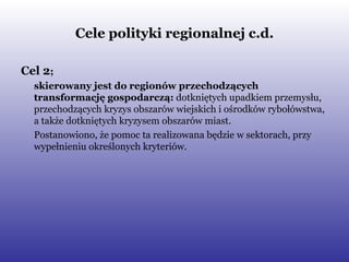 Cele polityki regionalnej c.d. Cel 2 ; skierowany jest do regionów przechodzących transformację gospodarczą:  dotkniętych upadkiem przemysłu, przechodzących kryzys obszarów wiejskich i ośrodków rybołówstwa, a także dotkniętych kryzysem obszarów miast. Postanowiono, że pomoc ta realizowana będzie w sektorach, przy wypełnieniu określonych kryteriów.  