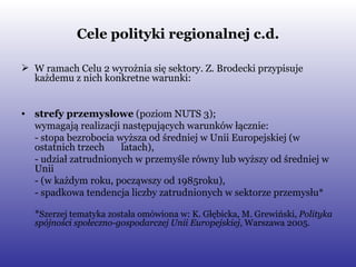 Cele polityki regionalnej c.d. W ramach Celu 2 wyrożnia się sektory. Z. Brodecki przypisuje każdemu z nich konkretne warunki:  strefy przemysłowe  (poziom NUTS 3);  wymagają realizacji następujących warunków łącznie: - stopa bezrobocia wyższa od średniej w Unii Europejskiej (w ostatnich trzech  latach), - udział zatrudnionych w przemyśle równy lub wyższy od średniej w Unii  - (w każdym roku, począwszy od 1985roku), - spadkowa tendencja liczby zatrudnionych w sektorze przemysłu* * Szerzej tematyka została omówiona w: K. Głębicka, M. Grewiński,  Polityka spójności społeczno-gospodarczej Unii Europejskiej , Warszawa 2005. 