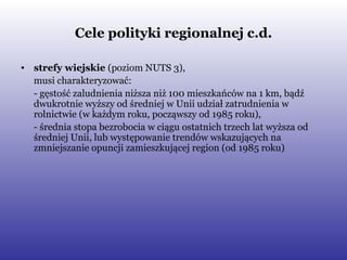 Cele polityki regionalnej c.d. strefy wiejskie  (poziom NUTS 3),  musi charakteryzować: - gęstość zaludnienia niższa niż 100 mieszkańców na 1 km, bądź dwukrotnie wyższy od średniej w Unii udział zatrudnienia w rolnictwie (w każdym roku, począwszy od 1985 roku), - średnia stopa bezrobocia w ciągu ostatnich trzech lat wyższa od średniej Unii, lub występowanie trendów wskazujących na zmniejszanie opuncji zamieszkującej region (od 1985 roku) 