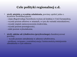 Cele polityki regionalnej c.d. strefy miejskie o wysokim zaludnieniu,  powinny spełnić   jedno z kryteriów kwalifikacyjnych: - stopa długotrwałego bezrobocia wyższa od średniej w Unii Europejskiej, - wysoki poziom ubóstwa w miastach, w tym złe warunki mieszkaniowe, - wysoki stopień zanieczyszczenia środowiska,  - wysoki poziom przestępczości, - niski poziom wykształcenia; strefy zależne od rybołówstwa (przybrzeżnego)  charakteryzować powinny: -  wysoki poziom zatrudnienia w sektorze rybołówstwa, - problemy związane z restrukturyzacją i koniecznością zmniejszenia zatrudnienia w tym sektorze.   