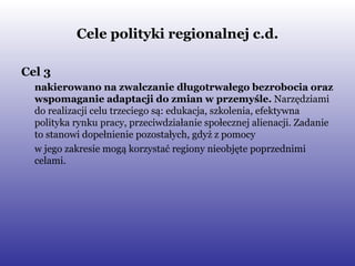 Cele polityki regionalnej c.d. Cel 3   nakierowano na zwalczanie długotrwałego bezrobocia oraz wspomaganie adaptacji do zmian w przemyśle.  Narzędziami do realizacji celu trzeciego są: edukacja, szkolenia, efektywna polityka rynku pracy, przeciwdziałanie społecznej alienacji. Zadanie to stanowi dopełnienie pozostałych, gdyż z pomocy  w jego zakresie mogą korzystać regiony nieobjęte poprzednimi celami.  
