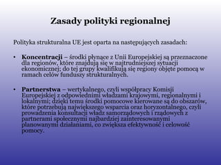 Zasady polityki regionalnej Polityka strukturalna UE jest oparta na następujących zasadach: Koncentracji  – środki płynące z Unii Europejskiej są przeznaczone dla regionów, które znajdują się w najtrudniejszej sytuacji ekonomicznej; do tej grupy kwalifikują się regiony objęte pomocą w ramach celów funduszy strukturalnych. Partnerstwa  – wertykalnego, czyli współpracy Komisji Europejskiej z odpowiednimi władzami krajowymi, regionalnymi i lokalnymi; dzięki temu środki pomocowe kierowane są do obszarów, które potrzebują największego wsparcia oraz horyzontalnego, czyli prowadzenia konsultacji władz samorządowych i rządowych z partnerami społecznymi najbardziej zainteresowanymi planowanymi działaniami, co zwiększa efektywność i celowość pomocy. 