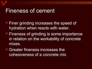 Fineness of cement
 Finer grinding increases the speed of
hydration when reacts with water.
 Fineness of grinding is some importance
in relation on the workability of concrete
mixes.
 Greater fineness increases the
cohesiveness of a concrete mix
 