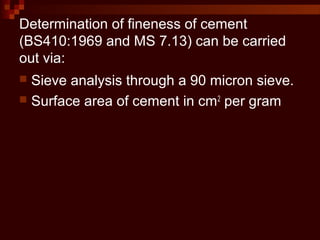 Determination of fineness of cement
(BS410:1969 and MS 7.13) can be carried
out via:
 Sieve analysis through a 90 micron sieve.
 Surface area of cement in cm2
per gram
 