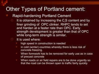 Other Types of Portland cement:
 Rapid-hardening Portland Cement
 It is obtained by increasing the C3S content and by
finer grinding of OPC clinker. RHPC tends to set
and harden at a faster rate than OPC. Early
strength development is greater than that of OPC
while long-term strength is similar.
 It is used where:
 high speed in construction is needed
 in cold (winter) countries whereby there is less risk of
concrete freezing.
 When formwork has to be removed for early use as in case
of precast concrete
 When roads or air field repairs are to be done urgently so
that the road can be thrown open to traffic fairly quickly
 