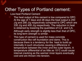  Low-heat Portland Cement
 The heat output of this cement is low compared to OPC.
At the age of 7 days and 28 days the heat output is 250
J/g and 290 J/g respectively compared to OPC which are
330 J/g and 400 J/g respectively. The reduction in heat
is obtained by lowering the quantities of C3S and C3A.
Although early strength is slightly less than that of OPC,
its long-term strength is similar.
 This type of cement is used for mass concrete
construction like raft foundation and dams. This is
because there is a tendency for the heat to build up
internally in such structures causing a difference in
temperature between the inner and the outer layers. A
temperature differential of as little as 10°C could cause
internal cracking as the warmer inner layers eventually
cool and are thrown into tension.
Other Types of Portland cement:
 