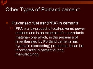  Pulverised fuel ash(PFA) in cements
 PFA is a by-product of coal-powered power
stations and is an example of a pozzolanic
material- one which, in the presence of
lime(liberated by Portland cement) has
hydraulic (cementing) properties. It can be
incorporated in cement during
manufacturing.
Other Types of Portland cement:
 