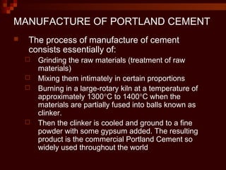 MANUFACTURE OF PORTLAND CEMENT
 The process of manufacture of cement
consists essentially of:
 Grinding the raw materials (treatment of raw
materials)
 Mixing them intimately in certain proportions
 Burning in a large-rotary kiln at a temperature of
approximately 1300°C to 1400°C when the
materials are partially fused into balls known as
clinker.
 Then the clinker is cooled and ground to a fine
powder with some gypsum added. The resulting
product is the commercial Portland Cement so
widely used throughout the world
 