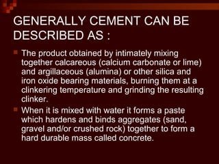 GENERALLY CEMENT CAN BE
DESCRIBED AS :
 The product obtained by intimately mixing
together calcareous (calcium carbonate or lime)
and argillaceous (alumina) or other silica and
iron oxide bearing materials, burning them at a
clinkering temperature and grinding the resulting
clinker.
 When it is mixed with water it forms a paste
which hardens and binds aggregates (sand,
gravel and/or crushed rock) together to form a
hard durable mass called concrete.
 