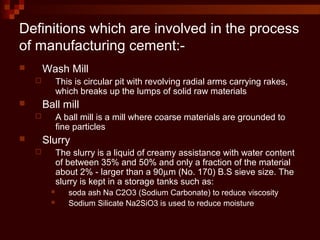 Definitions which are involved in the process
of manufacturing cement:-
 Wash Mill
 This is circular pit with revolving radial arms carrying rakes,
which breaks up the lumps of solid raw materials
 Ball mill
 A ball mill is a mill where coarse materials are grounded to
fine particles
 Slurry
 The slurry is a liquid of creamy assistance with water content
of between 35% and 50% and only a fraction of the material
about 2% - larger than a 90µm (No. 170) B.S sieve size. The
slurry is kept in a storage tanks such as:
 soda ash Na C2O3 (Sodium Carbonate) to reduce viscosity
 Sodium Silicate Na2SiO3 is used to reduce moisture
 