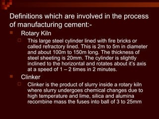 Definitions which are involved in the process
of manufacturing cement:-
 Rotary Kiln
 This large steel cylinder lined with fire bricks or
called refractory lined. This is 2m to 5m in diameter
and about 100m to 150m long. The thickness of
steel sheeting is 20mm. The cylinder is slightly
inclined to the horizontal and rotates about it’s axis
at a speed of 1 – 2 times in 2 minutes.
 Clinker
 Clinker is the product of slurry inside a rotary kiln
where slurry undergoes chemical changes due to
high temperature and lime, silica and alumina
recombine mass the fuses into ball of 3 to 25mm
 