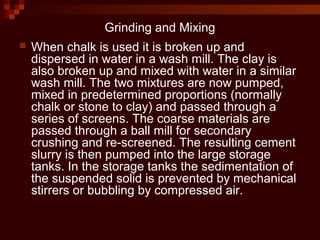 Grinding and Mixing
 When chalk is used it is broken up and
dispersed in water in a wash mill. The clay is
also broken up and mixed with water in a similar
wash mill. The two mixtures are now pumped,
mixed in predetermined proportions (normally
chalk or stone to clay) and passed through a
series of screens. The coarse materials are
passed through a ball mill for secondary
crushing and re-screened. The resulting cement
slurry is then pumped into the large storage
tanks. In the storage tanks the sedimentation of
the suspended solid is prevented by mechanical
stirrers or bubbling by compressed air.
 