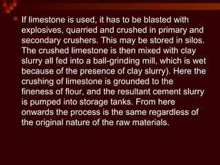  If limestone is used, it has to be blasted with
explosives, quarried and crushed in primary and
secondary crushers. This may be stored in silos.
The crushed limestone is then mixed with clay
slurry all fed into a ball-grinding mill, which is wet
because of the presence of clay slurry). Here the
crushing of limestone is grounded to the
fineness of flour, and the resultant cement slurry
is pumped into storage tanks. From here
onwards the process is the same regardless of
the original nature of the raw materials.
 