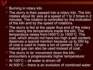  Burning in rotary kiln
 The slurry is then passed into a rotary kiln. The kiln
rotates about its’ axis at a speed of 1 to 2 times in 2
minutes. The rotation is controlled by the inclination
of the kiln and by the speed of rotations.
 The slurry is fed at the upper thus end of the rotary
kiln raising the temperature inside the kiln. The
temperature raises from1400°C to 1500°C. The
coal, which should not have too high a ash content,
deserves a special mention because up to 350 kg
of coal is used to make a ton of cement. Oil or
natural gas can also be used instead of coal.
 The slurry in its’ movement down the kiln,
encounters a progressively higher temperature:
 At 100°C – all water is driven off
 At 500°C – there is an evolution of combined water
 
