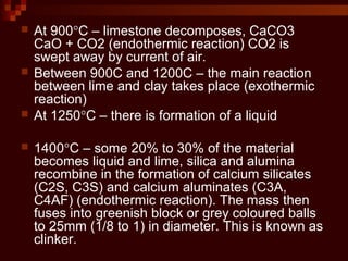  At 900°C – limestone decomposes, CaCO3
CaO + CO2 (endothermic reaction) CO2 is
swept away by current of air.
 Between 900C and 1200C – the main reaction
between lime and clay takes place (exothermic
reaction)
 At 1250°C – there is formation of a liquid
 1400°C – some 20% to 30% of the material
becomes liquid and lime, silica and alumina
recombine in the formation of calcium silicates
(C2S, C3S) and calcium aluminates (C3A,
C4AF) (endothermic reaction). The mass then
fuses into greenish block or grey coloured balls
to 25mm (1/8 to 1) in diameter. This is known as
clinker.
 