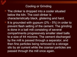 Cooling or Grinding
 The clinker is dropped into a cooler situated
below the kiln. The cool clinker is
characteristically black, glistering and hard.
 It is grounded with gypsum (2% - 5%) in order to
prevent flash setting of the cement. The grinding
is done in a ball mill consisting of several
compartments progressively smaller steel balls
to a size of 44 microns. The cement discharged
by the mill is passed through a separator, and
then fine particles being removed to a storage
silo by air current while the coarser particles are
passed through the mill once again.
 
