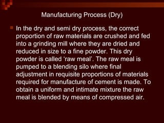 Manufacturing Process (Dry)
 In the dry and semi dry process, the correct
proportion of raw materials are crushed and fed
into a grinding mill where they are dried and
reduced in size to a fine powder. This dry
powder is called ‘raw meal’. The raw meal is
pumped to a blending silo where final
adjustment in requisite proportions of materials
required for manufacture of cement is made. To
obtain a uniform and intimate mixture the raw
meal is blended by means of compressed air.
 