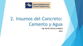 2. Insumos del Concreto:
Cemento y Agua
Ing. Ana M. García La Madrid
2016
 