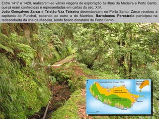Entre 1417 e 1420, realizaram-se várias viagens de exploração às ilhas da Madeira e Porto Santo, que já eram conhecidas e representadas em cartas do séc. XIV. João Gonçalves Zarco  e  Tristão Vaz Teixeira  desembarcam no Porto Santo. Zarco recebeu a capitania do Funchal, cabendo ao outro a do Machico.  Bartolomeu Perestrelo  participou na redescoberta da ilha da Madeira, tendo ficado donatário de Porto Santo. 