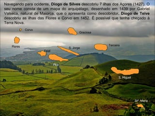 Navegando para ocidente,  Diogo de Silves  descobriu 7 ilhas dos Açores (1427). O seu nome consta de um mapa do arquipélago, desenhado em 1439 por Gabriel Valseca, natural de Maiorca, que o apresenta como descobridor . Diogo de Teive  descobriu as ilhas das Flores e Corvo em 1452. É possível que tenha chegado à Terra Nova. Corvo Graciosa S. Jorge Terceira Stª. Maria S. Miguel Faial Flores Pico 