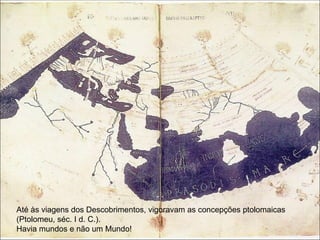 Até às viagens dos Descobrimentos, vigoravam as concepções ptolomaicas (Ptolomeu, séc. I d. C.).  Havia mundos e não um Mundo! 